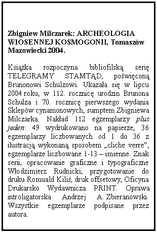 Text Box: Zbigniew Milczarek: ARCHEOLOGIA WIOSENNEJ KOSMOGONII, Tomaszw Mazowiecki 2004.

Książka rozpoczyna bibliofilską serię TELEGRAMY STAMTĄD, poświęconą Brunonowi Schulzowi. Ukazała się w lipcu 2004 roku, w 112. rocznicę urodzin Brunona Schulza i 70. rocznicę pierwszego wydania Sklepw cynamonowych, sumptem Zbigniewa Milczarka. Nakład 112 egzemplarzy plus jeden: 49 wydrukowano na papierze, 36 egzemplarzy liczbowanych od 1 do 36 z ilustracją wykonaną sposobem cliche verre, egzemplarze liczbowane 1-13  imienne. Znak serii, opracowanie graficzne i typograficzne Włodzimierz Rudnicki, przygotowanie do druku Romuald Kiliś, druk offsetowy, Oficyna Drukarsko Wydawnicza PRINT. Oprawa introligatorska Andrzej A. Zbieranowski. Wszystkie egzemplarze podpisane przez autora.

