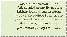 Text Box: Boj si kontaktw i ludzi. Najchtniej usunbym si z jakim jednym czowiekiem w zupene zacisze i zabra si jak Proust do sformuowania ostatecznego mego wiata. (Do Romany Halpern, 1939)

