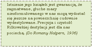 Text Box: Istnienie jego ksiek jest gwarancj, e zagmatwane, guche masy niesformuowanego w nas mog wydosta si jeszcze na powierzchni cudownie wydestylowane. Precyzja i czysto Rilkowskiej destylacji jest dla nas pociech. (Do Romany Halpern, 1936)